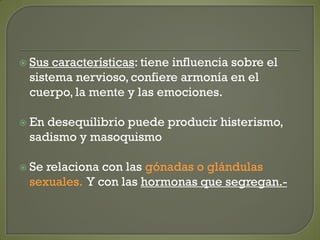  Sus características: tiene influencia sobre el
sistema nervioso, confiere armonía en el
cuerpo, la mente y las emociones.
 En desequilibrio puede producir histerismo,
sadismo y masoquismo
 Se relaciona con las gónadas o glándulas
sexuales. Y con las hormonas que segregan.-
 