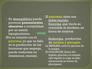  En desequilibrio puede
provocar pensamientos
obsesivos e irritabilidad
por un estado
hipoglucémico.
(Por su relación con el
páncreas, ya que un fallo
en la producción de las
hormonas que segrega,
puede traducirse en
obsesiones, manías).
El páncreas, tiene una
doble función:
 Exocrina, que vierte su
contenido al duodeno, en
forma de enzimas
 Endocrina, producción
de insulina y glucagón.
La INSULINA, retira la glucosa de
la sangre.
El GLUCAGON,libera del
hígado, glucosa a la sangre,
(del hígado la coge al estar
almacenada en forma de
glucógeno)
 