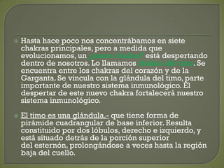  Hasta hace poco nos concentrábamos en siete
chakras principales, pero a medida que
evolucionamos, un ¿nuevo chakra? está despertando
dentro de nosotros. Lo llamamos chakra del timo. Se
encuentra entre los chakras del corazón y de la
Garganta. Se vincula con la glándula del timo, parte
importante de nuestro sistema inmunológico. El
despertar de este nuevo chakra fortalecerá nuestro
sistema inmunológico.
 El timo es una glándula.- que tiene forma de
pirámide cuadrangular de base inferior. Resulta
constituido por dos lóbulos, derecho e izquierdo, y
está situado detrás de la porción superior
del esternón, prolongándose a veces hasta la región
baja del cuello.
 