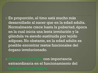  En proporción, el timo está mucho más
desarrollado al nacer que en la edad adulta.
Normalmente crece hasta la pubertad, época
en la cual inicia una lenta involución y la
glándula va siendo sustituida por tejido
adiposo. No obstante, en la edad adulta es
posible encontrar restos funcionales del
órgano involucionado.
 Hormonas del timo: con importancia
extraordinaria en el funcionamiento del
sistema inmunológico.
 