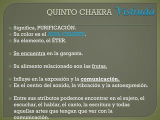  Significa, PURIFICACIÓN.
 Su color es el AZUL CELESTE.
 Su elemento, el ÉTER.
 Se encuentra en la garganta.
 Su alimento relacionado son las frutas.
 Influye en la expresión y la comunicación.
 Es el centro del sonido, la vibración y la autoexpresión.
 Entre sus atributos podemos encontrar en el sujeto, el
escuchar, el hablar, el canto, la escritura y todas
aquellas artes que tengan que ver con la
comunicación.
 
