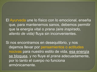 El Ayurveda une lo físico con lo emocional, enseña
que, para mantenernos sanos, debemos permitir
que la energía vital o prana (aire inspirado,
aliento de vida) fluya sin inconvenientes.
Si nos encontramos en desequilibrio, y nos
dejamos llevar por pensamientos o actitudes
nocivas para nuestro estilo de vida, esa energía
se bloquea, y no fluye el prana adecuadamente,
por lo tanto el cuerpo no funciona
armónicamente.
 