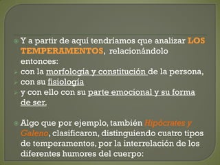  Y a partir de aquí tendríamos que analizar LOS
TEMPERAMENTOS, relacionándolo
entonces:
 con la morfología y constitución de la persona,
 con su fisiología
 y con ello con su parte emocional y su forma
de ser.
 Algo que por ejemplo, también Hipócrates y
Galeno, clasificaron, distinguiendo cuatro tipos
de temperamentos, por la interrelación de los
diferentes humores del cuerpo:
 