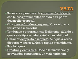  Se asocia a personas de constitución delgada,
con huesos prominentes debido a su pobre
desarrollo corporal.
 Con menos fortaleza corporal.Y por ello una
resistencia más débil.
 Tendentes a enfermar más fácilmente, debido a
que a este tipo va inherente la inestabilidad.
 Carácter despierto e inquieto. Aunque a veces
disperso y ansioso. Mente rápida y cambiante.
 Sueño ligero.
 Creativo y entusiasta. Dado a la innovación y
actividades cambiantes. Un visionario nato.
 