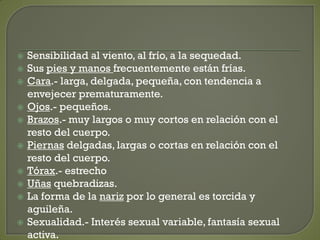  Sensibilidad al viento, al frío, a la sequedad.
 Sus pies y manos frecuentemente están frías.
 Cara.- larga, delgada, pequeña, con tendencia a
envejecer prematuramente.
 Ojos.- pequeños.
 Brazos.- muy largos o muy cortos en relación con el
resto del cuerpo.
 Piernas delgadas, largas o cortas en relación con el
resto del cuerpo.
 Tórax.- estrecho
 Uñas quebradizas.
 La forma de la nariz por lo general es torcida y
aguileña.
 Sexualidad.- Interés sexual variable, fantasía sexual
activa.
 