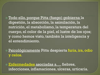  Todo ello, porque Pitta (fuego) gobierna la
digestión, la absorción, la asimilación, la
nutrición, el metabolismo, la temperatura del
cuerpo, el color de la piel, el lustre de los ojos;
y como hemos visto, también la inteligencia y
el entendimiento.
 Psicológicamente Pitta despierta furia, ira, odio
y celos.
 Enfermedades asociadas a…. fiebres,
infecciones, inflamaciones, ulceras, urticaria.
 