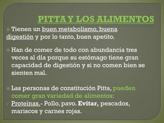  Tienen un buen metabolismo, buena
digestión y por lo tanto, buen apetito.
 Han de comer de todo con abundancia tres
veces al día porque su estómago tiene gran
capacidad de digestión y si no comen bien se
sienten mal.
 Las personas de constitución Pitta, pueden
comer gran variedad de alimentos:
 Proteínas.- Pollo, pavo. Evitar, pescados,
mariscos y carnes rojas.
 