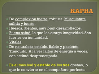  De complexión fuerte, robusta. Musculatura
sólida y fuerte.
 Huesos, dientes, muy bien desarrollados.
 Buena salud, lo que les otorga longevidad. Son
fuertes en inmunidad.
 Vitales.
 De naturaleza estable, fiable y paciente.
Tranquilo. A la vez faltos de energía a veces,
con actitud despreocupada.
 Es el más leal y estable de los tres doshas, lo
que le convierte en el compañero perfecto.
 