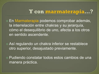  En Marmaterapia podemos comprobar además,
la interrelación entre chakras y su jerarquía,
cómo el desequilibrio de uno, afecta a los otros
en sentido ascendente.
 Así regulando un chakra inferior se restablece
otro superior, desajustado previamente.
 Pudiendo constatar todos estos cambios de una
manera práctica.
 