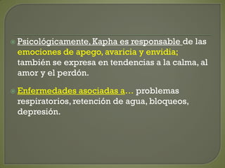  Psicológicamente, Kapha es responsable de las
emociones de apego, avaricia y envidia;
también se expresa en tendencias a la calma, al
amor y el perdón.
 Enfermedades asociadas a… problemas
respiratorios, retención de agua, bloqueos,
depresión.
 