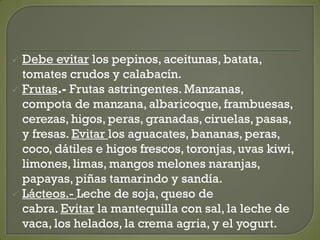  Debe evitar los pepinos, aceitunas, batata,
tomates crudos y calabacín.
 Frutas.- Frutas astringentes. Manzanas,
compota de manzana, albaricoque, frambuesas,
cerezas, higos, peras, granadas, ciruelas, pasas,
y fresas. Evitar los aguacates, bananas, peras,
coco, dátiles e higos frescos, toronjas, uvas kiwi,
limones, limas, mangos melones naranjas,
papayas, piñas tamarindo y sandía.
 Lácteos.- Leche de soja, queso de
cabra. Evitar la mantequilla con sal, la leche de
vaca, los helados, la crema agria, y el yogurt.
 