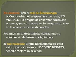 No obstante, con el test de Kinesiología,
podemos obtener respuestas concretas, NO
VERBALES, a preguntas concretas sobre ese
persona, que se centren en lo preguntado y no
en las consecuencias derivadas.
Ponemos así al descubierto sensaciones o
emociones, defensas inadaptativas.
El test muscular es una herramienta de gran
valor, con respuestas en CÓDIGO BINARIO,
sencillo y claro (o sí, o no).
 