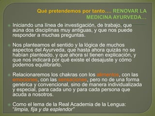  Iniciando una línea de investigación, de trabajo, que
aúna dos disciplinas muy antiguas, y que nos puede
responder a muchas preguntas.
 Nos planteamos el sentido y la lógica de muchos
aspectos del Ayurveda, que hasta ahora quizás no se
habían planteado, y que ahora sí tienen explicación, y
que nos indicará por qué existe el desajuste y cómo
podemos equilibrarlo.
 Relacionaremos los chakras con los alimentos, con las
emociones, con las sensaciones, pero no de una forma
genérica y convencional, sino de manera individualizada
y especial, para cada uno y para cada persona que
acuda a nosotros.
 Como el lema de la Real Academia de la Lengua:
“limpia, fija y da esplendor”
 