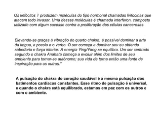 Os linfócitos T produzem moléculas do tipo hormonal chamadas linfocinas que
atacam todo invasor. Uma dessas moléculas é chamada interferon, composto
utilizado com algum sucesso contra a proliferação das células cancerosas.
Elevando-se graças à vibração do quarto chakra, é possível dominar a arte
da língua, a poesia e o verbo. O ser começa a dominar seu eu obtendo
sabedoria e força interior. A energia Ying/Yang se equilibra. Um ser centrado
segundo o chakra Anahata começa a evoluir além dos limites de seu
ambiente para tornar-se autônomo; sua vida de torna então uma fonte de
inspiração para os outros."
A pulsação do chakra do coração saudável é a mesma pulsação dos
batimentos cardíacos constantes. Esse ritmo de pulsação é universal,
e quando o chakra está equilibrado, estamos em paz com os outros e
com o ambiente.
 