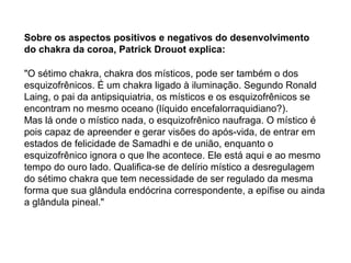 "O sétimo chakra, chakra dos místicos, pode ser também o dos
esquizofrênicos. É um chakra ligado à iluminação. Segundo Ronald
Laing, o pai da antipsiquiatria, os místicos e os esquizofrênicos se
encontram no mesmo oceano (líquido encefalorraquidiano?).
Mas lá onde o místico nada, o esquizofrênico naufraga. O místico é
pois capaz de apreender e gerar visões do após-vida, de entrar em
estados de felicidade de Samadhi e de união, enquanto o
esquizofrênico ignora o que lhe acontece. Ele está aqui e ao mesmo
tempo do ouro lado. Qualifica-se de delírio místico a desregulagem
do sétimo chakra que tem necessidade de ser regulado da mesma
forma que sua glândula endócrina correspondente, a epífise ou ainda
a glândula pineal."
Sobre os aspectos positivos e negativos do desenvolvimento
do chakra da coroa, Patrick Drouot explica:
 