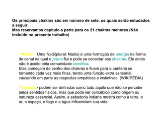 Os principais chakras são em número de sete, os quais serão estudados
a seguir.
Mas reservamos capítulo a parte para os 21 chakras menores (Não
incluído no presente trabalho)
*Nadis:- Uma Nadi(plural: Nadis) é uma formação de energia na forma
de canal na qual o prana flui e pode se conectar aos chakras. Ele ainda
não é aceito pela comunidade cientifica.
Elas começam do centro dos chakras e fluem para a periferia se
tornando cada vez mais finas, tendo uma função extra sensorial,
causando em parte as respostas empáticas e instintivas. (WIKIPÉDIA)
*Tattwas:- podem ser definidos como tudo aquilo que não se percebe
pelos sentidos físicos, mas que pode ser concebido como origem ou
natureza essencial. Assim, a sabedoria indiana mostra como a terra, o
ar, o espaço, o fogo e a água influenciam sua vida.
 