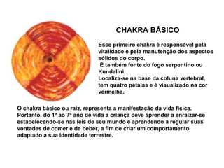 CHAKRA BÁSICO
Esse primeiro chakra é responsável pela
vitalidade e pela manutenção dos aspectos
sólidos do corpo.
É também fonte do fogo serpentino ou
Kundalini.
Localiza-se na base da coluna vertebral,
tem quatro pétalas e é visualizado na cor
vermelha.
O chakra básico ou raiz, representa a manifestação da vida física.
Portanto, do 1º ao 7º ano de vida a criança deve aprender a enraizar-se
estabelecendo-se nas leis de seu mundo e aprendendo a regular suas
vontades de comer e de beber, a fim de criar um comportamento
adaptado a sua identidade terrestre.
 