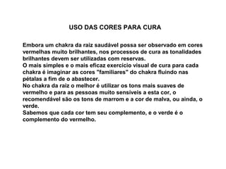 USO DAS CORES PARA CURA
Embora um chakra da raiz saudável possa ser observado em cores
vermelhas muito brilhantes, nos processos de cura as tonalidades
brilhantes devem ser utilizadas com reservas.
O mais simples e o mais eficaz exercício visual de cura para cada
chakra é imaginar as cores "familiares" do chakra fluindo nas
pétalas a fim de o abastecer.
No chakra da raiz o melhor é utilizar os tons mais suaves de
vermelho e para as pessoas muito sensíveis a esta cor, o
recomendável são os tons de marrom e a cor de malva, ou ainda, o
verde.
Sabemos que cada cor tem seu complemento, e o verde é o
complemento do vermelho.
 
