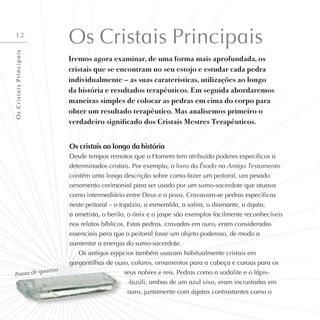 12
Os Cristais Principais
Iremos agora examinar, de uma forma mais aprofundada, os
cristais que se encontram no seu estojo e estudar cada pedra
individualmente – as suas caraterísticas, utilizações ao longo
da história e resultados terapêuticos. Em seguida abordaremos
maneiras simples de colocar as pedras em cima do corpo para
obter um resultado terapêutico. Mas analisemos primeiro o
verdadeiro significado dos Cristais Mestres Terapêuticos.
Os cristais ao longo da história
Desde tempos remotos que o Homem tem atribuído poderes específicos a
determinados cristais. Por exemplo, o livro do Êxodo no Antigo Testamento
contém uma longa descrição sobre como fazer um peitoral, um pesado
ornamento cerimonial para ser usado por um sumo-sacerdote que atuava
como intermediário entre Deus e o povo. Cravavam-se pedras específicas
neste peitoral – o topázio, a esmeralda, a safira, o diamante, a ágata,
a ametista, o berilo, o ónix e o jaspe são exemplos facilmente reconhecíveis
nos relatos bíblicos. Estas pedras, cravadas em ouro, eram consideradas
essenciais para que o peitoral fosse um objeto poderoso, de modo a
aumentar a energia do sumo-sacerdote.
Os antigos egípcios também usavam habitualmente cristais em
gargantilhas de ouro, colares, ornamentos para a cabeça e coroas para os
seus nobres e reis. Pedras como a sodalite e o lápis-
-lazúli, ambas de um azul vivo, eram incrustadas em
ouro, juntamente com ágatas contrastantes como o
Ponta de quartzo
O
s
C
r
i
s
t
a
i
s
P
r
i
n
c
i
p
a
i
s
 