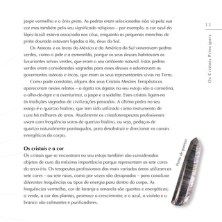 13
jaspe vermelho e o ónix preto. As pedras eram selecionadas não só pela sua
cor mas também pelo seu significado religioso – por exemplo, a cor azul do
lápis-lazúli estava associada aos céus, enquanto as pequenas manchas de
pirite dourada estavam ligadas a Ra, deus do Sol.
Os Astecas e os Incas do México e da América do Sul veneravam pedras
verdes, como o jade e a esmeralda, porque os seus deuses habitavam as
luxuriantes selvas verdes, que eram o seu ambiente natural. Estas pedras
verdes eram consideradas sagradas para esses deuses e adornavam os
governantes astecas e incas, que eram os seus representantes vivos na Terra.
Como pode constatar, alguns dos seus Cristais Mestres Terapêuticos
apareceram nestes relatos – a ágata (as ágatas no seu estojo são a cornalina,
o olho-de-tigre e a aventurina), o jaspe e a sodalite. Estes cristais ligam-no
às tradições sagradas de civilizações passadas. A última pedra no seu
estojo é o quartzo hialino, que tem sido utilizado como instrumento de
cura há milhares de anos. Atualmente os cristaloterapeutas profissionais
usam com frequência varas de quartzo hialino, ou seja, pedaços de
quartzo naturalmente pontiagudos, para desobstruir e direcionar os canais
energéticos do corpo.
Os cristais e a cor
Os cristais que se encontram no seu estojo também são considerados
objetos de cura da máxima importância porque representam as sete cores
do arco-íris. Os terapeutas profissionais das mais variadas áreas utilizam as
sete cores – ou sete raios, como por vezes são designados – para canalizar
diferentes frequências ou tipos de energia para dentro do corpo. As
frequências vermelha, cor de laranja e amarela são quentes e energéticas;
o verde, a cor das plantas, promove o crescimento; e o azul, o violeta e o
branco são calmantes e purificadores.
P
o
n
t
a
d
e
q
u
a
r
t
z
o
O
s
C
r
i
s
t
a
i
s
P
r
i
n
c
i
p
a
i
s
 