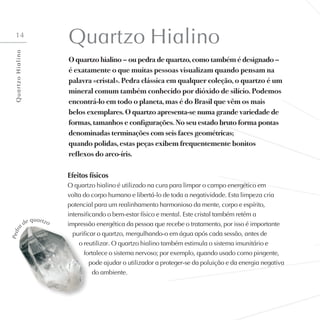 14
Quartzo Hialino
O quartzo hialino – ou pedra de quartzo, como também é designado –
é exatamente o que muitas pessoas visualizam quando pensam na
palavra «cristal». Pedra clássica em qualquer coleção, o quartzo é um
mineral comum também conhecido por dióxido de silício. Podemos
encontrá-lo em todo o planeta, mas é do Brasil que vêm os mais
belos exemplares. O quartzo apresenta-se numa grande variedade de
formas, tamanhos e configurações. No seu estado bruto forma pontas
denominadas terminações com seis faces geométricas;
quando polidas, estas peças exibem frequentemente bonitos
reflexos do arco-íris.
Efeitos físicos
O quartzo hialino é utilizado na cura para limpar o campo energético em
volta do corpo humano e libertá-lo de toda a negatividade. Esta limpeza cria
potencial para um realinhamento harmonioso da mente, corpo e espírito,
intensificando o bem-estar físico e mental. Este cristal também retém a
impressão energética da pessoa que recebe o tratamento, por isso é importante
purificar o quartzo, mergulhando-o em água após cada sessão, antes de
o reutilizar. O quartzo hialino também estimula o sistema imunitário e
fortalece o sistema nervoso; por exemplo, quando usado como pingente,
pode ajudar o utilizador a proteger-se da poluição e da energia negativa
do ambiente.
P
e
d
r
a
de quartzo
Q
u
a
r
t
z
o
H
i
a
l
i
n
o
 