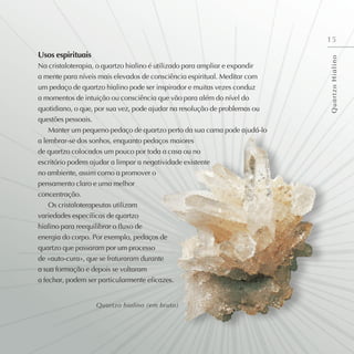 15
Usos espirituais
Na cristaloterapia, o quartzo hialino é utilizado para ampliar e expandir
a mente para níveis mais elevados de consciência espiritual. Meditar com
um pedaço de quartzo hialino pode ser inspirador e muitas vezes conduz
a momentos de intuição ou consciência que vão para além do nível do
quotidiano, o que, por sua vez, pode ajudar na resolução de problemas ou
questões pessoais.
Manter um pequeno pedaço de quartzo perto da sua cama pode ajudá-lo
a lembrar-se dos sonhos, enquanto pedaços maiores
de quartzo colocados um pouco por toda a casa ou no
escritório podem ajudar a limpar a negatividade existente
no ambiente, assim como a promover o
pensamento claro e uma melhor
concentração.
Os cristaloterapeutas utilizam
variedades específicas de quartzo
hialino para reequilibrar o fluxo de
energia do corpo. Por exemplo, pedaços de
quartzo que passaram por um processo
de «auto-cura», que se fraturaram durante
a sua formação e depois se voltaram
a fechar, podem ser particularmente eficazes.
Q
u
a
r
t
z
o
H
i
a
l
i
n
o
Quartzo hialino (em bruto)
 