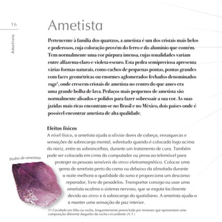 16
Ametista
Pertencente à família dos quartzos, a ametista é um dos cristais mais belos
e poderosos, cuja coloração provém do ferro e do alumínio que contém.
Tem normalmente uma cor púrpura intensa, cujas tonalidades variam
entre alfazema-claro e violeta-escuro. Esta pedra semipreciosa apresenta
várias formas naturais, como cachos de pequenas pontas, pontas grandes
com faces geométricas ou enormes aglomerados fechados denominados
vugs1
, onde crescem cristais de ametista no centro do que antes era
uma grande bolha de lava. Pedaços mais pequenos de ametista são
normalmente alisados e polidos para fazer sobressair a sua cor. As suas
jazidas mais ricas encontram-se no Brasil e no México, dois países onde é
possível encontrar ametista de alta qualidade.
Efeitos físicos
A nível físico, a ametista ajuda a aliviar dores de cabeça, enxaquecas e
sensações de sobrecarga mental, sobretudo quando é colocada logo acima
do nariz, entre as sobrancelhas, durante um tratamento de cura. Também
pode ser colocada em cima do computador ou presa ao telemóvel para
proteger as pessoas sensíveis do stress eletromagnético. Colocar uma
gema de ametista perto da cama ou debaixo da almofada durante
a noite melhora a qualidade do sono e proporciona um descanso
reparador, livre de pesadelos. Transportar consigo ou usar uma
ametista acalma o sistema nervoso, que se esgota facilmente
devido ao stress e à sobrecarga do quotidiano. A ametista ajuda-o
a manter uma sensação de paz interior.
Pedra de ametista
A
m
e
t
i
s
t
a
(1) Cavidade em filão ou rocha, frequentemente preenchida por minerais que apresentam uma
composição diferente daqueles da rocha circundante (N.T.)
 