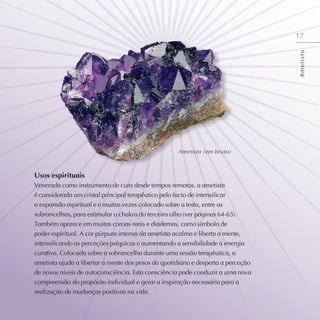17
Usos espirituais
Venerada como instrumento de cura desde tempos remotos, a ametista
é considerada um cristal principal terapêutico pelo facto de intensificar
a expansão espiritual e é muitas vezes colocado sobre a testa, entre as
sobrancelhas, para estimular o chakra do terceiro olho (ver páginas 64-65).
Também aparece em muitas coroas reais e diademas, como símbolo de
poder espiritual. A cor púrpura intensa da ametista acalma e liberta a mente,
intensificando as perceções psíquicas e aumentando a sensibilidade à energia
curativa. Colocada sobre a sobrancelha durante uma sessão terapêutica, a
ametista ajuda a libertar a mente dos pesos do quotidiano e desperta a perceção
de novos níveis de autoconsciência. Esta consciência pode conduzir a uma nova
compreensão do propósito individual e gerar a inspiração necessária para a
realização de mudanças positivas na vida.
A
m
e
t
i
s
t
a
Ametista (em bruto)
 