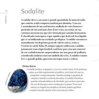 18
Sodalite
A sodalite deve o seu nome à grande quantidade do mineral sódio
que contém, sendo composta também por alumínio. A sua cor
é normalmente de um azul intenso, malhada de veios brancos e
partículas de um azul mais claro. Estes veios, ou estrias, na sua
estrutura mostram-nos que ela é formada por camadas horizontais.
É classificada como ígnea, o que significa que deriva de lava líquida
que se vai infiltrando nas cavidades geológicas. A sodalite encontra-se
normalmente em depósitos perto de vulcões ativos, como o
Vesúvio no sul de Itália. Os antigos egípcios utilizavam a sodalite
juntamente com o lápis-lazúli de azul forte para criar um contraste
de cor verdadeiramente surpreendente nas suas peças de joalharia,
considerada também como um símbolo dos céus. A sodalite é muito
leve e, quando polida, apresenta um toque macio e sedoso.
Efeitos físicos
A sodalite fortalece a garganta, a voz e as cordas vocais. Se for professor,
cantor ou se fala regularmente em público, será muito útil usar ou
transportar consigo esta pedra. Também protege a garganta de
infeções e fortalece o sistema imunitário. A sodalite é benéfica
quando colocada debaixo da almofada, pois acelera o processo
de cura de doenças como constipações ou gripes. O seu azul
intenso e a frequência energética calmante podem equilibrar
e regular a tensão arterial, assim como baixar a febre.
P
e
d
r
a
d
e
s
o
d
a
l
i
t
e
S
o
d
a
l
i
t
e
 
