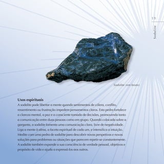 19
Usos espirituais
A sodalite pode libertar a mente quando sentimentos de cólera, conflito,
ressentimento ou frustração impedem pensamentos claros. Esta pedra fortalece
a clareza mental, a paz e a consciente tomada de decisões, promovendo tanto
a comunicação entre duas pessoas como em grupo. Quando colocada sobre a
garganta, a sodalite fomenta uma comunicação clara, livre de negatividade.
Liga a mente à alma, a faceta espiritual de cada um, e intensifica a intuição.
Medite com uma pedra de sodalite para descobrir novas perspetivas e novas
soluções para problemas ou situações que parecem repetir-se constantemente.
A sodalite também expande a sua consciência de verdade pessoal, objetivos e
propósito de vida e ajuda a expressá-los aos outros.
S
o
d
a
l
i
t
e
Sodalite (em bruto)
 