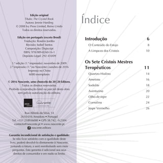 Índice
Introdução 			 6
O Conteúdo do Estojo 		 8
A Limpeza dos Cristais 		 10
Os Sete Cristais Mestres
Terapêuticos 			11
Quartzo Hialino 			 14
Ametista 			 16
Sodalite 			 18
Aventurina 			 20
Olho-de-tigre 			 22
Cornalina 			 24
Jaspe Vermelho 			 26
Edição original
Título: The Crystal Book
Autora: Jennie Harding
© 2008 Ivy Press Limited, Reino Unido
Todos os direitos reservados.
 
Edição em português (exceto Brasil)
Tradução: Rosário Jordão
Revisão: Isabel Santos
Composição: Digiscript
ISBN: 978-989-8260-16-1
Depósito Legal: 292 410/09
1.ª edição (1.ª impressão): novembro de 2009
2.ª impressão (1.ª na Nascente): outubro de 2016
Impresso na China
6000 exemplares
 
© 2016 Nascente, uma chancela da 20|20 Editora.
Todos os direitos reservados.
Proibida a reprodução total ou parcial desta obra
sem prévia autorização da editora.
Rua Alfredo da Silva, 14
2610-016 Amadora • Portugal
Tel. +351 218936000 • GPS 38.742, -9.2304
contacto@nascente.pt • www.nascente.pt
f nascente.editora 
Garantia incondicional de satisfação e qualidade:
Se não ficar satisfeito com a qualidade deste
livro, poderá devolvê-lo diretamente à Nascente,
juntando a fatura, e será reembolsado sem mais
perguntas. Esta garantia é adicional aos seus
direitos de consumidor e em nada os limita.
 