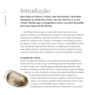 6
Introdução
Bem-vindo ao Chakras e Cristais, uma emocionante e fascinante
introdução ao mundo dos cristais e da cura. Este livro e os sete
cristais coloridos que o acompanham serão o seu ponto de partida
para uma viagem de descobertas.
Há milhares de anos que os cristais têm vindo a fascinar os seres
humanos. Desde a nossa história mais remota, os cristais têm sido utilizados
como peças de joalharia, colocados em armas e em escudos de proteção,
usados em coroas por reis e rainhas e envergados como objetos preciosos
por pessoas comuns. As suas formas, cores, texturas e capacidade de refletir
a luz tornam-nos especialmente atrativos. À medida que for explorando
estas pedras especiais, utilizando este livro como guia, começará a tomar
consciência do modo como os diferentes cristais lhe despertam o interesse.
O mundo dos cristais
Todos os cristais são minerais e, na sua grande maioria, são formados no
interior da Terra. O chão em que caminha pode parecer-lhe sólido mesmo
por baixo dos pés, mas viajando alguns quilómetros para além da crosta
terrestre, em direção ao interior da Terra, a rocha começa a tornar-se líquida
até que, no centro do planeta, só resta uma massa derretida na fornalha.
O calor dessa fornalha está constantemente a empurrar os
minerais liquefeitos em direção à superfície, através de fissuras e
espaços; um vulcão a explodir está literalmente a forçar a lava,
ou seja, a rocha derretida, para a superfície da Terra.
À medida que os minerais arrefecem, sedimentam-se em várias
Q
u
a
r
t
z
o
f
umado
I
n
t
r
o
d
u
ç
ã
o
 