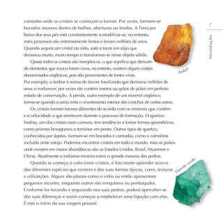 camadas onde os cristais se começam a formar. Por vezes, formam-se
bocados maiores dentro de bolhas, aberturas ou fendas. A Terra por
baixo dos seus pés está constantemente a modificar-se; no entanto,
estes processos são extremamente lentos e levam milhões de anos.
Quando segura um cristal na mão, está a tocar em algo que
demorou muito, muito tempo a transformar-se nesse objeto sólido.
Quase todos os cristais são inorgânicos, o que significa que derivam
de elementos que nunca foram vivos, no entanto, existem alguns cristais
denominados orgânicos, pois são provenientes de fontes vivas.
Por exemplo, o âmbar é resina de árvore fossilizada que demorou milhões de
anos a endurecer; por vezes até contém insetos ou grãos de pólen em perfeito
estado de conservação. A pérola, outro exemplo de um mineral orgânico,
forma-se quando a areia irrita o revestimento interior das conchas de certas ostras.
Os cristais tomam formas diferentes de acordo com os minerais que contêm
e a velocidade a que arrefecem durante o processo de formação. O quartzo
hialino, um dos cristais mais comuns, tem tendência a tomar formas geométricas,
como prismas hexagonais a terminar em ponta. Outros tipos de quartzo,
conhecidos por ágatas, formam-se em bocados e camadas, como a cornalina
incluída neste estojo. Podemos encontrar cristais em todo o mundo, mas os países
onde existem em maior abundância são os Estados Unidos, Brasil, Myanmar e
China. Atualmente a indústria mineira extrai a grande maioria das pedras.
Quando se começa a colecionar cristais, é fascinante aprender acerca
das diferentes espécies que existem e das suas formas típicas, cores, texturas
e utilizações. Alguns são planos como o vidro ou então apresentam
pequenos recortes, enquanto outros são irregulares ou pontiagudos.
Conforme for tocando e segurando nas suas pedras, poderá aperceber-se
das suas diferenças e assim começar a estabelecer uma ligação com elas.
É este o início da sua viagem pessoal.
Fluorite verde
Âmbar
7
I
n
t
r
o
d
u
ç
ã
o
 