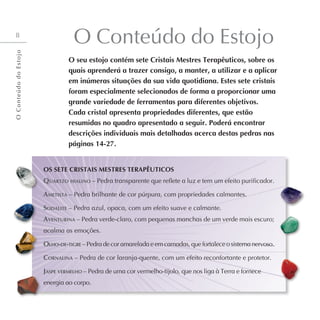 8
O Conteúdo do Estojo
O seu estojo contém sete Cristais Mestres Terapêuticos, sobre os
quais aprenderá a trazer consigo, a manter, a utilizar e a aplicar
em inúmeras situações da sua vida quotidiana. Estes sete cristais
foram especialmente selecionados de forma a proporcionar uma
grande variedade de ferramentas para diferentes objetivos.
Cada cristal apresenta propriedades diferentes, que estão
resumidas no quadro apresentado a seguir. Poderá encontrar
descrições individuais mais detalhadas acerca destas pedras nas
páginas 14-27.
OS SETE CRISTAIS MESTRES TERAPÊUTICOS
Quartzo hialino – Pedra transparente que reflete a luz e tem um efeito purificador.
Ametista – Pedra brilhante de cor púrpura, com propriedades calmantes.
Sodalite – Pedra azul, opaca, com um efeito suave e calmante.
Aventurina – Pedra verde-claro, com pequenas manchas de um verde mais escuro;
acalma as emoções.
Olho-de-tigre – Pedra de cor amarelada e em camadas, que fortalece o sistema nervoso.
Cornalina – Pedra de cor laranja-quente, com um efeito reconfortante e protetor.
Jaspe vermelho – Pedra de uma cor vermelho-tijolo, que nos liga à Terra e fornece
energia ao corpo.
O
C
o
n
t
e
ú
d
o
d
o
E
s
t
o
j
o
 