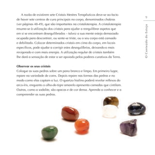 A razão de existirem sete Cristais Mestres Terapêuticos deve-se ao facto
de haver sete centros de cura principais no corpo, denominados chakras
(ver páginas 48-49), que são importantes na cristaloterapia. A cristaloterapia
resume-se à utilização dos cristais para ajudar a reequilibrar aspetos que
em si se encontram desequilibrados – talvez a sua mente esteja demasiado
ocupada para descontrair, ou sente-se triste, ou o seu corpo está cansado
e debilitado. Colocar determinados cristais em cima do corpo, em locais
específicos, pode ajudar a corrigir estes desequilíbrios, deixando-o mais
revigorado e com mais energia. A utilização regular de cristais também
lhe dará a sensação de estar a ser apoiado pelos poderes curativos da Terra.
Observar os seus cristais
Coloque as suas pedras sobre um pano branco e limpo. Em primeiro lugar,
repare na variedade de cores. Depois repare nas formas das pedras e no
modo como elas captam a luz. O quartzo hialino poderá revelar reflexos do
arco-íris, enquanto o olho-de-tigre amarelo apresenta camadas que cintilam.
Outras, como a sodalite, são opacas e de cor densa. Aprenda a conhecer e a
compreender as suas pedras.
9
O
C
o
n
t
e
ú
d
o
d
o
E
s
t
o
j
o
 