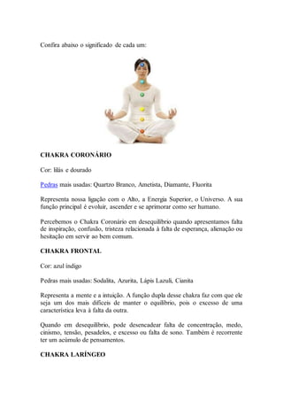 Confira abaixo o significado de cada um:
CHAKRA CORONÁRIO
Cor: lilás e dourado
Pedras mais usadas: Quartzo Branco, Ametista, Diamante, Fluorita
Representa nossa ligação com o Alto, a Energia Superior, o Universo. A sua
função principal é evoluir, ascender e se aprimorar como ser humano.
Percebemos o Chakra Coronário em desequilíbrio quando apresentamos falta
de inspiração, confusão, tristeza relacionada à falta de esperança, alienação ou
hesitação em servir ao bem comum.
CHAKRA FRONTAL
Cor: azul índigo
Pedras mais usadas: Sodalita, Azurita, Lápis Lazuli, Cianita
Representa a mente e a intuição. A função dupla desse chakra faz com que ele
seja um dos mais difíceis de manter o equilíbrio, pois o excesso de uma
característica leva à falta da outra.
Quando em desequilíbrio, pode desencadear falta de concentração, medo,
cinismo, tensão, pesadelos, e excesso ou falta de sono. Também é recorrente
ter um acúmulo de pensamentos.
CHAKRA LARÍNGEO
 