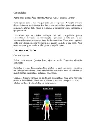 Cor: azul claro
Pedras mais usadas: Água Marinha, Quartzo Azul, Turquesa, Larimar
Tem ligação com a maneira que cada um se expressa. A função principal
desse chakra é o se expressar. Por isso, a autoexpressão e a comunicação são
as palavras-chaves dele. Ajuda a relacionar e exteriorizar o que sentimos e o
que pensamos.
Percebemos que o Chakra Laríngeo está em desequilíbrio quando
apresentamos problemas na comunicação - geralmente a falta dela - o uso
insensato do conhecimento e a falta de discernimento. Nesse caso, a pessoa
pode falar demais ou dizer bobagens por querer esconder o que sente. Num
outro extremo, pode tender a falar pouco e "engolir sapos".
CHAKRA CARDÍACO
Cor: verde e rosa
Pedras mais usadas: Quartzo Rosa, Quartzo Verde, Turmalina Melancia,
Esmeralda
Simboliza o centro das emoções. Esse chakra é o centro do amor e sabedoria
nas relações emocionais. Gera estabilidade e confiança, além de trabalhar as
manifestações reprimidas e as feridas emocionais.
Quando o Chakra Cardíaco se mostra em desequilíbrio, pode gerar repressão
do amor, instabilidade emocional, sensação de opressão e/ou peso no peito.
Chakra Cardíaco é estimulado pela maternidade.
 