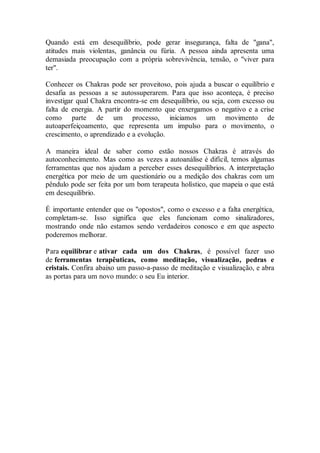 Quando está em desequilíbrio, pode gerar insegurança, falta de "gana",
atitudes mais violentas, ganância ou fúria. A pessoa ainda apresenta uma
demasiada preocupação com a própria sobrevivência, tensão, o "viver para
ter".
Conhecer os Chakras pode ser proveitoso, pois ajuda a buscar o equilíbrio e
desafia as pessoas a se autossuperarem. Para que isso aconteça, é preciso
investigar qual Chakra encontra-se em desequilíbrio, ou seja, com excesso ou
falta de energia. A partir do momento que enxergamos o negativo e a crise
como parte de um processo, iniciamos um movimento de
autoaperfeiçoamento, que representa um impulso para o movimento, o
crescimento, o aprendizado e a evolução.
A maneira ideal de saber como estão nossos Chakras é através do
autoconhecimento. Mas como as vezes a autoanálise é difícil, temos algumas
ferramentas que nos ajudam a perceber esses desequilíbrios. A interpretação
energética por meio de um questionário ou a medição dos chakras com um
pêndulo pode ser feita por um bom terapeuta holístico, que mapeia o que está
em desequilíbrio.
É importante entender que os "opostos", como o excesso e a falta energética,
completam-se. Isso significa que eles funcionam como sinalizadores,
mostrando onde não estamos sendo verdadeiros conosco e em que aspecto
poderemos melhorar.
Para equilibrar e ativar cada um dos Chakras, é possível fazer uso
de ferramentas terapêuticas, como meditação, visualização, pedras e
cristais. Confira abaixo um passo-a-passo de meditação e visualização, e abra
as portas para um novo mundo: o seu Eu interior.
 