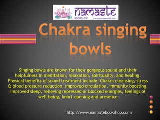 Singing bowls are known for their gorgeous sound and their
helpfulness in meditation, relaxation, spirituality, and healing.
Physical benefits of sound treatment include: Chakra cleansing, stress
& blood pressure reduction, improved circulation, immunity boosting,
improved sleep, relieving repressed or blocked energies, feelings of
well being, heart-opening and presence
http://www.namastebookshop.com/
 