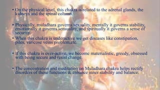 • On the physical level, this chakra is related to the adrenal glands, the
kidneys and the spinal column.
• Physically, muladhara governs sexuality, mentally it governs stability,
emotionally it governs sensuality, and spiritually it governs a sense of
security.
• When this chakra is underactive we get diseases like constipation,
piles, varicose veins problem,etc.
• If this chakra is over-active, we become materialistic, greedy, obsessed
with being secure and resist change.
• The concentration and meditation on Muladhara chakra helps rectify
disorders of these functions & enhance inner stability and balance.
 