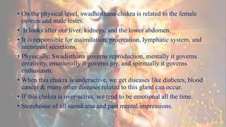 • On the physical level, swadhisthana chakra is related to the female
ovaries and male testes.
• It looks after our liver, kidneys, and the lower abdomen.
• It is responsible for assimilation, procreation, lymphatic system, and
menstrual secretions.
• Physically, Swadisthana governs reproduction, mentally it governs
creativity, emotionally it governs joy, and spiritually it governs
enthusiasm.
• When this chakra is underactive, we get diseases like diabetes, blood
cancer & many other diseases related to this gland can occur.
• If this chakra is over-active, we tend to be emotional all the time.
• Storehouse of all samskaras and past mental impressions.
 