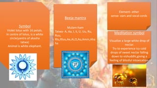 Symbol
Violet lotus with 16 petals.
In centre of lotus, is a white
circle(yantra of akasha
tatwa)
Animal is white elephant.
Beeja mantra
Mulam-ham
Tatwa- A, Aa, I, Ii, U, Uu, Ru,
Ruu,
Rlu,Rluu,Ae,Ai,O,Au,Amm,Aha
ha
Element- ether
sense- ears and vocal cords
Meditation symbol
Visualize a large white drop of
nectar.
Try to experience icy cold
drops of sweet nectar falling
down to vishuddhi,giving a
feeling of blissful intoxication.
 