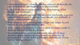 • On the physical level, vishuddhi chakra is related to the thyroids, the
rate of metabolism, and the lungs in the physical body.
• It controls the activity of the vocal cords, of the hearing, of the
pharynx and oesophagus.
• Physically, vishuddha governs communication, emotionally it governs
independence, mentally it governs fluent thought, and spiritually, it
governs a sense of security.
• If this chakra is under-active, people will get cold, cough, thyroid
problem & lack of communication skill.
• If this chakra is over-active, we tend to speak too much, usually to
domineer and keep people at a distance.
• Visualization of this centre can help rectify disorders of these
functions such as the feelings of superiority or inferiority, all
jealousies & it activates ability to telepathy, clairaudience. (Extra-
sensory hearing) enhances.
 