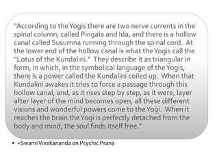 “According to the Yogis there are two nerve currents in the
spinal column, called Pingala and Ida, and there is a hollow
canal called Susumna running through the spinal cord. At
the lower end of the hollow canal is what the Yogis call the
“Lotus of the Kundalini.” They describe it as triangular in
form, in which, in the symbolical language of the Yogis,
there is a power called the Kundalini coiled up. When that
Kundalini awakes it tries to force a passage through this
hollow canal, and, as it rises step by step, as it were, layer
after layer of the mind becomes open, all these different
visions and wonderful powers come to the Yogi. When it
reaches the brain the Yogi is perfectly detached from the
body and mind; the soul finds itself free.”

• +Swami Vivekananda on Psychic Prana
 