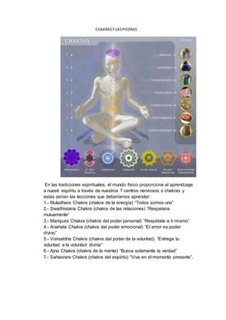 CHAKRASY LASPIEDRAS
En las tradiciones espirituales, el mundo físico proporciona el aprendizaje
a nuestr espíritu a través de nuestros 7 centros nerviosos o chakras y
estas serían las lecciones que deberíamos aprender:
1.- Muladhara Chakra (chakra de la energía) “Todos somos uno”
2.- Swadhistana Chakra (chakra de las relaciones) “Respetaos
mutuamente”
3.- Manipura Chakra (chakra del poder personal) “Respétate a ti mismo”
4.- Anahata Chakra (chakra del poder emocional) “El amor es poder
divino”
5.- Vishuddha Chakra (chakra del poder de la voluntad) “Entrega tu
voluntad a la voluntad divina”
6.- Ajna Chakra (chakra de la mente) “Busca solamente la verdad”
7.- Sahasrara Chakra (chakra del espíritu) “Vive en el momento presente”.
 