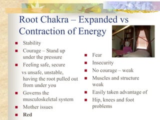 Root Chakra – Expanded vs
    Contraction of Energy
    Stability
    Courage – Stand up
     under the pressure              Fear
    Feeling safe, secure            Insecurity
    vs unsafe, unstable,             No courage – weak
     having the root pulled out      Muscles and structure
     from under you                   weak
    Governs the                     Easily taken advantage of
     musculoskeletal system          Hip, knees and foot
    Mother issues                    problems
    Red
 