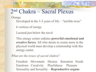 2 nd   Chakra – Sacral Plexus
Orange
   Developed in the 1-3 years of life – “terrible twos”
   6 vortices of energy
   Located just below the navel
   This energy center radiates powerful emotional and
   creative forces. All who desire to create more in the
   physical world must develop a relationship with this
   energy center.
What are the issues of sacral chakra?
   Freedom Movement Desires Sensation Needs
   Emotions Creativity Playfulness Pleasure
   Sensuality and Sexuality – Reproductive organs
 