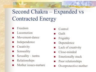 Second Chakra – Expanded vs
Contracted Energy
   Freedom                    Control
   Locomotion                 Guilt
   Movement-dance             Frigidity
   Independence               Dependence
   Creativity                 Lack of creativity
   Sensuality                 Close-minded
   Sexuality – tantra         Emotionally stuck
   Relationships              Poor relationships
   Mother issues-nurture      Overprotective mother
 
