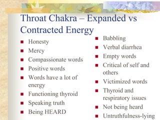 Throat Chakra – Expanded vs
Contracted Energy
                             Babbling
   Honesty
                             Verbal diarrhea
   Mercy
                             Empty words
   Compassionate words
                             Critical of self and
   Positive words
                              others
   Words have a lot of
                             Victimized words
    energy
                             Thyroid and
   Functioning thyroid
                              respiratory issues
   Speaking truth
                             Not being heard
   Being HEARD
                             Untruthfulness-lying
 