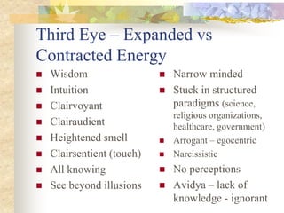 Third Eye – Expanded vs
Contracted Energy
   Wisdom                     Narrow minded
   Intuition                  Stuck in structured
   Clairvoyant                 paradigms (science,
                                religious organizations,
   Clairaudient                healthcare, government)
   Heightened smell           Arrogant – egocentric
   Clairsentient (touch)      Narcissistic
   All knowing                No perceptions
   See beyond illusions       Avidya – lack of
                                knowledge - ignorant
 
